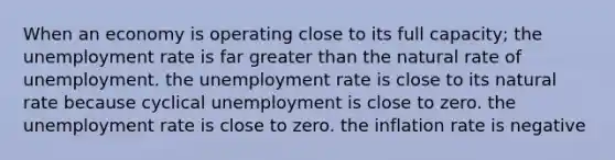 When an economy is operating close to its full capacity; the unemployment rate is far greater than the natural rate of unemployment. the unemployment rate is close to its natural rate because cyclical unemployment is close to zero. the unemployment rate is close to zero. the inflation rate is negative