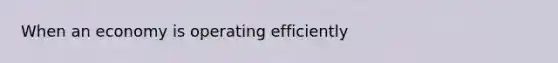 When an economy is operating efficiently