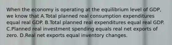 When the economy is operating at the equilibrium level of​ GDP, we know that A.Total planned real consumption expenditures equal real GDP. B.Total planned real expenditures equal real GDP. C.Planned real investment spending equals real net exports of zero. D.Real net exports equal inventory changes.