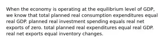 When the economy is operating at the equilibrium level of GDP, we know that total planned real consumption expenditures equal real GDP. planned real investment spending equals real net exports of zero. total planned real expenditures equal real GDP. real net exports equal inventory changes.