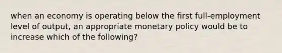 when an economy is operating below the first full-employment level of output, an appropriate <a href='https://www.questionai.com/knowledge/kEE0G7Llsx-monetary-policy' class='anchor-knowledge'>monetary policy</a> would be to increase which of the following?