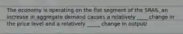 The economy is operating on the flat segment of the SRAS, an increase in aggregate demand causes a relatively ____ change in the price level and a relatively _____ change in output/