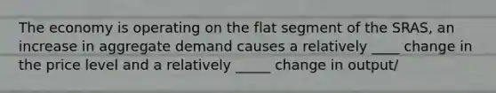 The economy is operating on the flat segment of the SRAS, an increase in aggregate demand causes a relatively ____ change in the price level and a relatively _____ change in output/