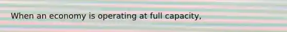 When an economy is operating at full capacity,