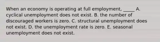 When an economy is operating at full employment, _____ A. cyclical unemployment does not exist. B. the number of discouraged workers is zero. C. structural unemployment does not exist. D. the unemployment rate is zero. E. seasonal unemployment does not exist.