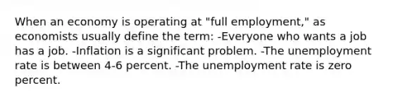 When an economy is operating at "full employment," as economists usually define the term: -Everyone who wants a job has a job. -Inflation is a significant problem. -The unemployment rate is between 4-6 percent. -The unemployment rate is zero percent.