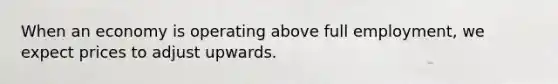 When an economy is operating above full employment, we expect prices to adjust upwards.