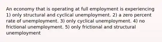 An economy that is operating at full employment is experiencing 1) only structural and cyclical unemployment. 2) a zero percent rate of unemployment. 3) only cyclical unemployment. 4) no frictional unemployment. 5) only frictional and structural unemployment