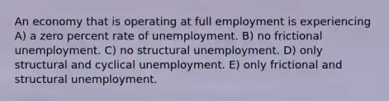 An economy that is operating at full employment is experiencing A) a zero percent rate of unemployment. B) no frictional unemployment. C) no structural unemployment. D) only structural and cyclical unemployment. E) only frictional and structural unemployment.