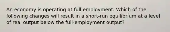 An economy is operating at full employment. Which of the following changes will result in a short-run equilibrium at a level of real output below the full-employment output?