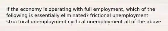 If the economy is operating with full employment, which of the following is essentially eliminated? frictional unemployment structural unemployment cyclical unemployment all of the above