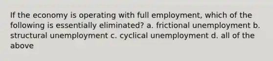 If the economy is operating with full employment, which of the following is essentially eliminated? a. frictional unemployment b. structural unemployment c. cyclical unemployment d. all of the above