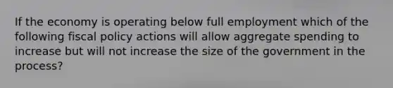 If the economy is operating below full employment which of the following fiscal policy actions will allow aggregate spending to increase but will not increase the size of the government in the process?