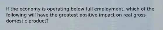 If the economy is operating below full employment, which of the following will have the greatest positive impact on real gross domestic product?