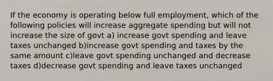 If the economy is operating below full employment, which of the following policies will increase aggregate spending but will not increase the size of govt a) increase govt spending and leave taxes unchanged b)increase govt spending and taxes by the same amount c)leave govt spending unchanged and decrease taxes d)decrease govt spending and leave taxes unchanged