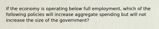 If the economy is operating below full employment, which of the following policies will increase aggregate spending but will not increase the size of the government?