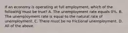 If an economy is operating at full employment, which of the following must be true? A. The unemployment rate equals 0%. B. The unemployment rate is equal to the natural rate of unemployment. C. There must be no frictional unemployment. D. All of the above.