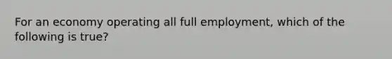 For an economy operating all full employment, which of the following is true?