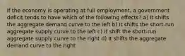 If the economy is operating at full employment, a government deficit tends to have which of the following effects? a) It shifts the aggregate demand curve to the left b) It shifts the short-run aggregate supply curve to the left c) It shift the short-run aggregate supply curve to the right d) It shifts the aggregate demand curve to the right
