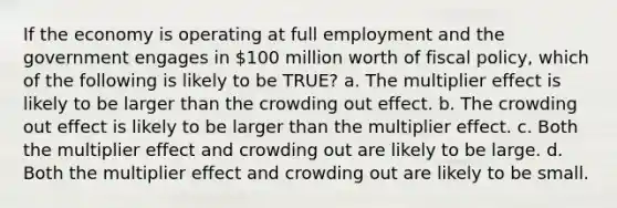 If the economy is operating at full employment and the government engages in 100 million worth of <a href='https://www.questionai.com/knowledge/kPTgdbKdvz-fiscal-policy' class='anchor-knowledge'>fiscal policy</a>, which of the following is likely to be TRUE? a. The multiplier effect is likely to be larger than the crowding out effect. b. The crowding out effect is likely to be larger than the multiplier effect. c. Both the multiplier effect and crowding out are likely to be large. d. Both the multiplier effect and crowding out are likely to be small.