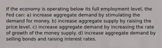 If the economy is operating below its full employment​ level, the Fed can: a) increase aggregate demand by stimulating the demand for money. b) increase aggregate supply by raising the price level. c) increase aggregate demand by increasing the rate of growth of the money supply. d) increase aggregate demand by selling bonds and raising interest rates.