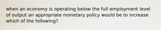 when an economy is operating below the full employment level of output an appropriate monetary policy would be to increase which of the following?