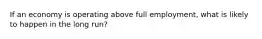 If an economy is operating above full employment, what is likely to happen in the long run?