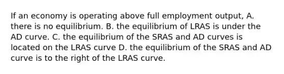 If an economy is operating above full employment output, A. there is no equilibrium. B. the equilibrium of LRAS is under the AD curve. C. the equilibrium of the SRAS and AD curves is located on the LRAS curve D. the equilibrium of the SRAS and AD curve is to the right of the LRAS curve.