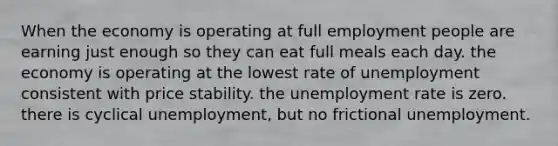 When the economy is operating at full employment people are earning just enough so they can eat full meals each day. the economy is operating at the lowest rate of unemployment consistent with price stability. the <a href='https://www.questionai.com/knowledge/kh7PJ5HsOk-unemployment-rate' class='anchor-knowledge'>unemployment rate</a> is zero. there is cyclical unemployment, but no frictional unemployment.