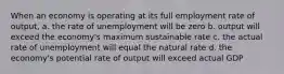 When an economy is operating at its full employment rate of output, a. the rate of unemployment will be zero b. output will exceed the economy's maximum sustainable rate c. the actual rate of unemployment will equal the natural rate d. the economy's potential rate of output will exceed actual GDP