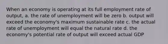 When an economy is operating at its full employment rate of output, a. the rate of unemployment will be zero b. output will exceed the economy's maximum sustainable rate c. the actual rate of unemployment will equal the natural rate d. the economy's potential rate of output will exceed actual GDP