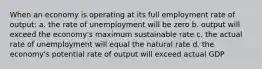 When an economy is operating at its full employment rate of output: a. the rate of unemployment will be zero b. output will exceed the economy's maximum sustainable rate c. the actual rate of unemployment will equal the natural rate d. the economy's potential rate of output will exceed actual GDP