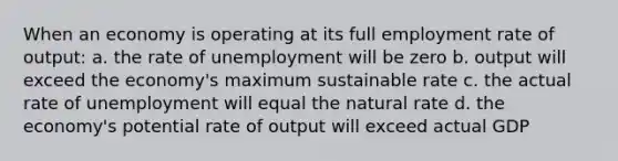 When an economy is operating at its full employment rate of output: a. the rate of unemployment will be zero b. output will exceed the economy's maximum sustainable rate c. the actual rate of unemployment will equal the natural rate d. the economy's potential rate of output will exceed actual GDP