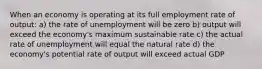 When an economy is operating at its full employment rate of output: a) the rate of unemployment will be zero b) output will exceed the economy's maximum sustainable rate c) the actual rate of unemployment will equal the natural rate d) the economy's potential rate of output will exceed actual GDP