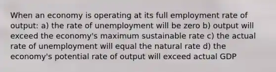 When an economy is operating at its full employment rate of output: a) the rate of unemployment will be zero b) output will exceed the economy's maximum sustainable rate c) the actual rate of unemployment will equal the natural rate d) the economy's potential rate of output will exceed actual GDP