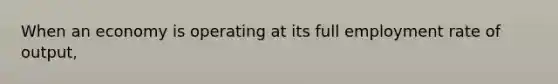 When an economy is operating at its full employment rate of output,