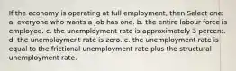 If the economy is operating at full employment, then Select one: a. everyone who wants a job has one. b. the entire labour force is employed. c. the unemployment rate is approximately 3 percent. d. the unemployment rate is zero. e. the unemployment rate is equal to the frictional unemployment rate plus the structural unemployment rate.