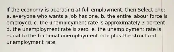 If the economy is operating at full employment, then Select one: a. everyone who wants a job has one. b. the entire labour force is employed. c. the unemployment rate is approximately 3 percent. d. the unemployment rate is zero. e. the unemployment rate is equal to the frictional unemployment rate plus the structural unemployment rate.