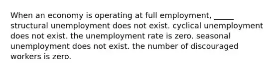 When an economy is operating at full employment, _____ structural unemployment does not exist. cyclical unemployment does not exist. the unemployment rate is zero. seasonal unemployment does not exist. the number of discouraged workers is zero.