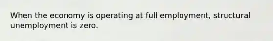 When the economy is operating at full employment, structural unemployment is zero.