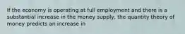 If the economy is operating at full employment and there is a substantial increase in the money supply, the quantity theory of money predicts an increase in