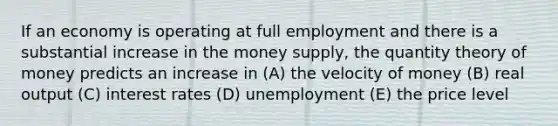 If an economy is operating at full employment and there is a substantial increase in the money supply, the quantity theory of money predicts an increase in (A) the velocity of money (B) real output (C) interest rates (D) unemployment (E) the price level