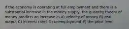 If the economy is operating at full employment and there is a substantial increase in the money supply, the quantity theory of money predicts an increase in A) velocity of money B) real output C) interest rates D) unemployment E) the price level