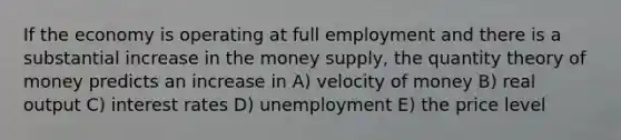 If the economy is operating at full employment and there is a substantial increase in the money supply, the quantity theory of money predicts an increase in A) velocity of money B) real output C) interest rates D) unemployment E) the price level