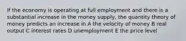 If the economy is operating at full employment and there is a substantial increase in the money supply, the quantity theory of money predicts an increase in A the velocity of money B real output C interest rates D unemployment E the price level