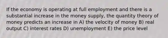 If the economy is operating at full employment and there is a substantial increase in the money supply, the quantity theory of money predicts an increase in A) the velocity of money B) real output C) interest rates D) unemployment E) the price level