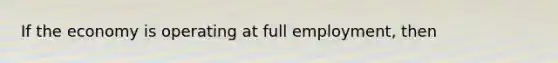 If the economy is operating at full employment, then