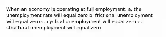 When an economy is operating at full employment: a. the unemployment rate will equal zero b. frictional unemployment will equal zero c. cyclical unemployment will equal zero d. structural unemployment will equal zero