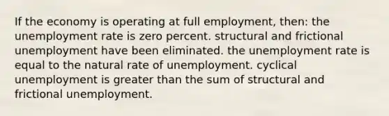 If the economy is operating at full employment, then: the unemployment rate is zero percent. structural and frictional unemployment have been eliminated. the unemployment rate is equal to the natural rate of unemployment. cyclical unemployment is greater than the sum of structural and frictional unemployment.