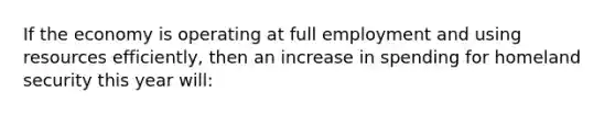 If the economy is operating at full employment and using resources efficiently, then an increase in spending for homeland security this year will: